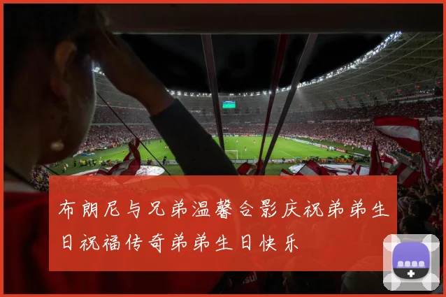 布朗尼与兄弟温馨合影庆祝弟弟生日祝福传奇弟弟生日快乐