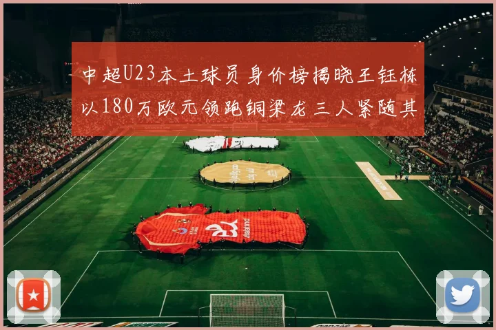 中超U23本土球员身价榜揭晓王钰栋以180万欧元领跑铜梁龙三人紧随其后